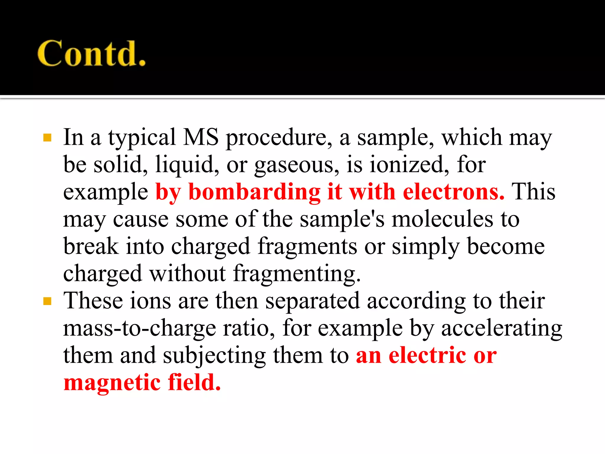  In a typical MS procedure, a sample, which may
be solid, liquid, or gaseous, is ionized, for
example by bombarding it with electrons. This
may cause some of the sample's molecules to
break into charged fragments or simply become
charged without fragmenting.
 These ions are then separated according to their
mass-to-charge ratio, for example by accelerating
them and subjecting them to an electric or
magnetic field.
 