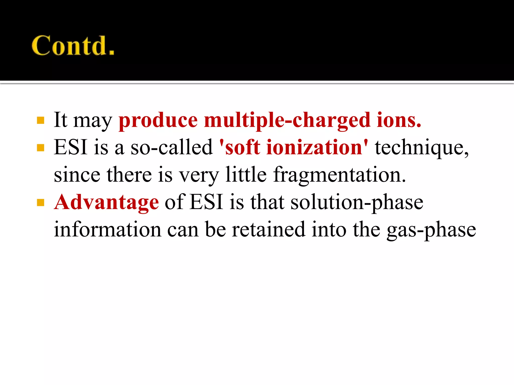  It may produce multiple-charged ions.
 ESI is a so-called 'soft ionization' technique,
since there is very little fragmentation.
 Advantage of ESI is that solution-phase
information can be retained into the gas-phase
 