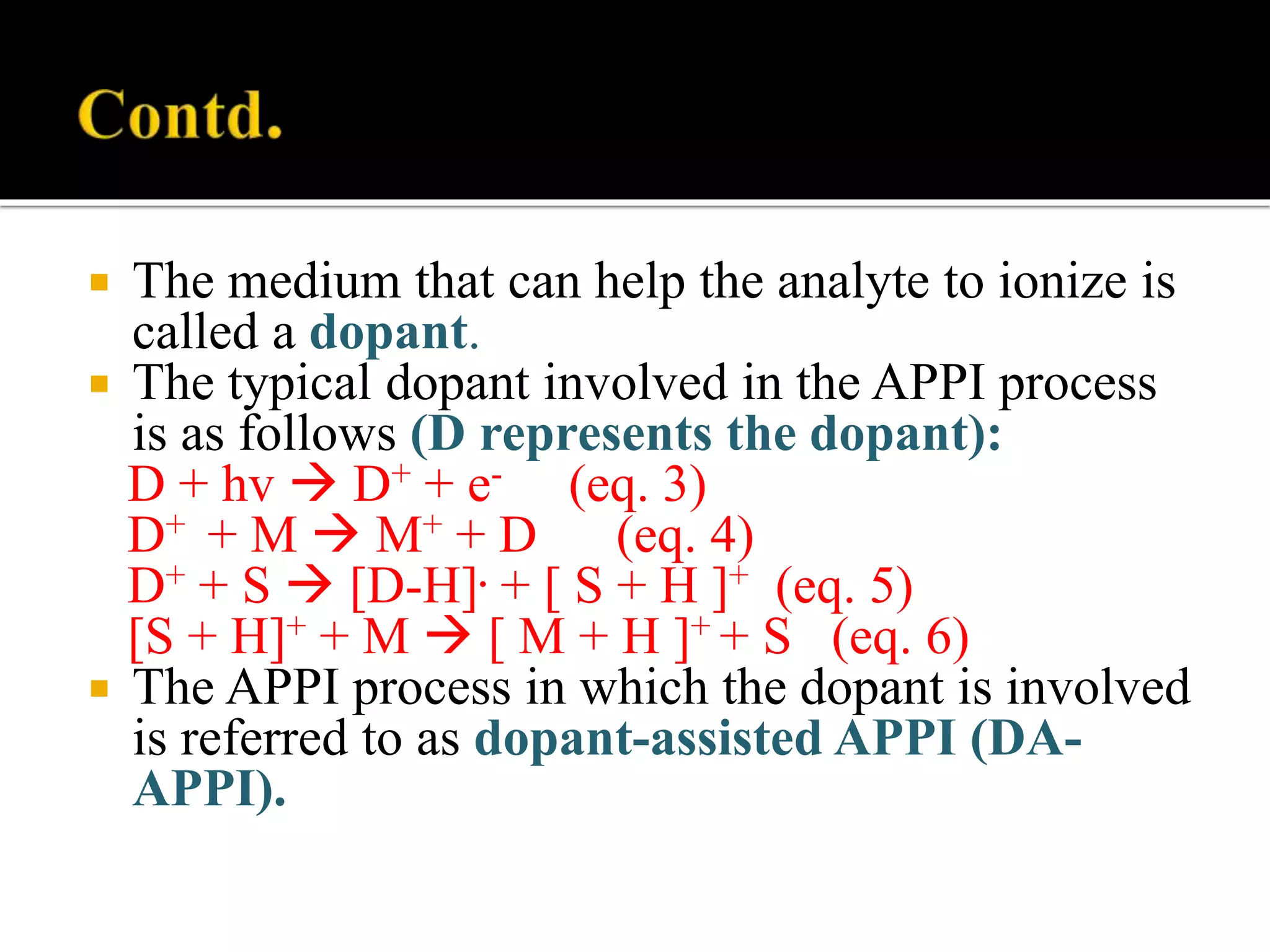 The medium that can help the analyte to ionize is
called a dopant.
 The typical dopant involved in the APPI process
is as follows (D represents the dopant):
D + hv  D+ + e- (eq. 3)
D+ + M  M+ + D (eq. 4)
D+ + S  [D-H]. + [ S + H ]+ (eq. 5)
[S + H]+ + M  [ M + H ]+ + S (eq. 6)
 The APPI process in which the dopant is involved
is referred to as dopant-assisted APPI (DA-
APPI).
 