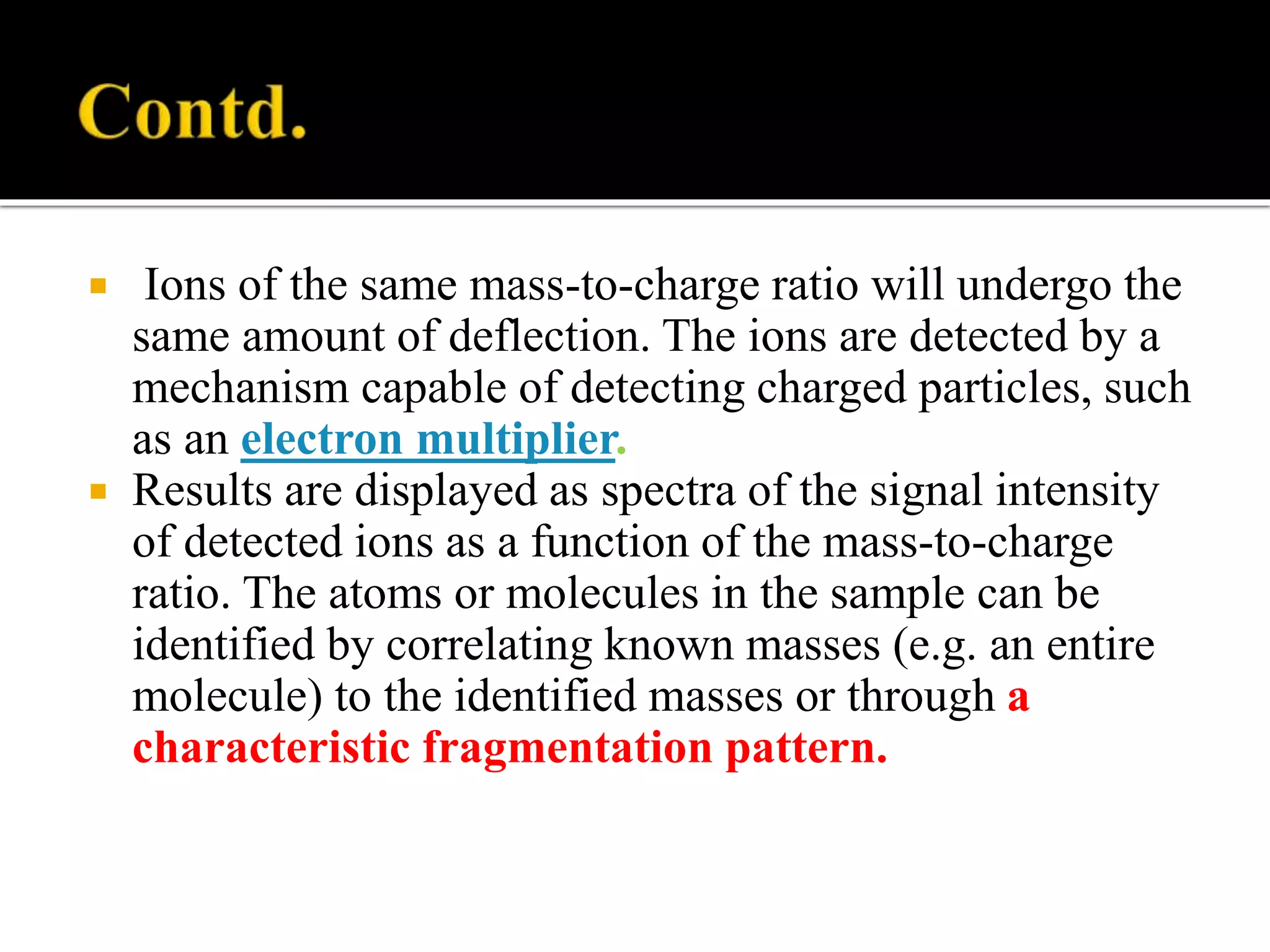  Ions of the same mass-to-charge ratio will undergo the
same amount of deflection. The ions are detected by a
mechanism capable of detecting charged particles, such
as an electron multiplier.
 Results are displayed as spectra of the signal intensity
of detected ions as a function of the mass-to-charge
ratio. The atoms or molecules in the sample can be
identified by correlating known masses (e.g. an entire
molecule) to the identified masses or through a
characteristic fragmentation pattern.
 