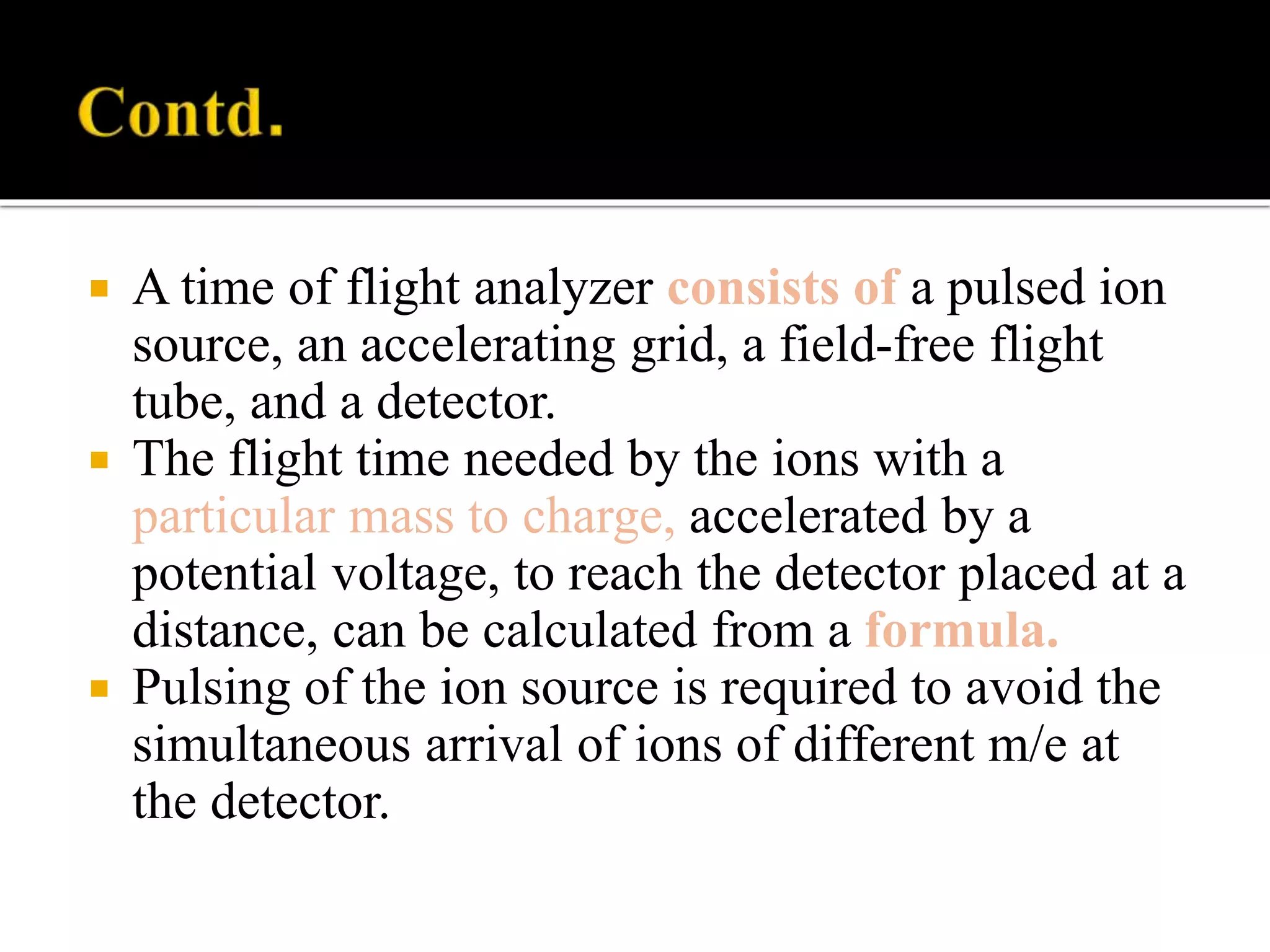  A time of flight analyzer consists of a pulsed ion
source, an accelerating grid, a field-free flight
tube, and a detector.
 The flight time needed by the ions with a
particular mass to charge, accelerated by a
potential voltage, to reach the detector placed at a
distance, can be calculated from a formula.
 Pulsing of the ion source is required to avoid the
simultaneous arrival of ions of different m/e at
the detector.
 