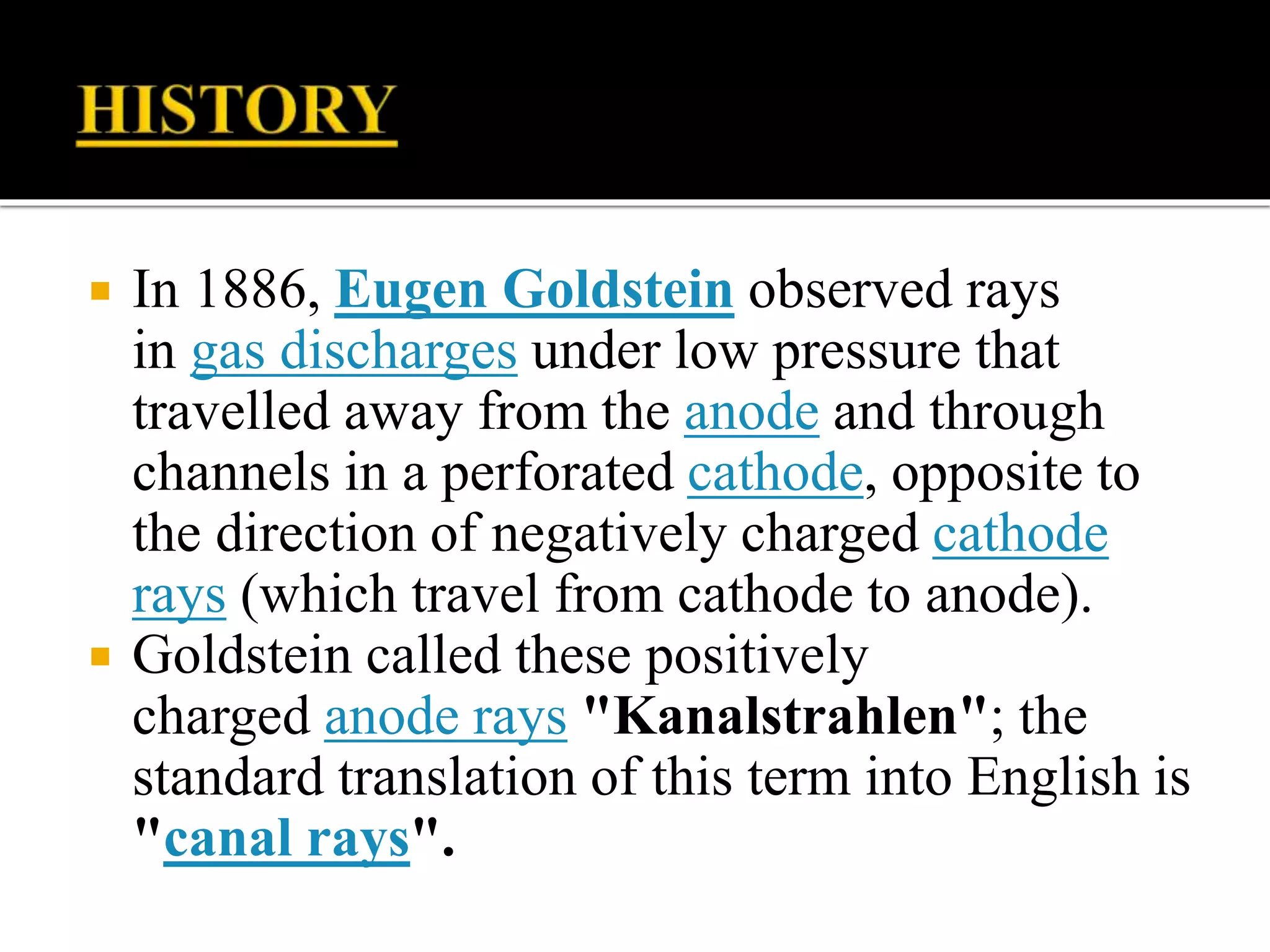  In 1886, Eugen Goldstein observed rays
in gas discharges under low pressure that
travelled away from the anode and through
channels in a perforated cathode, opposite to
the direction of negatively charged cathode
rays (which travel from cathode to anode).
 Goldstein called these positively
charged anode rays "Kanalstrahlen"; the
standard translation of this term into English is
"canal rays".
 