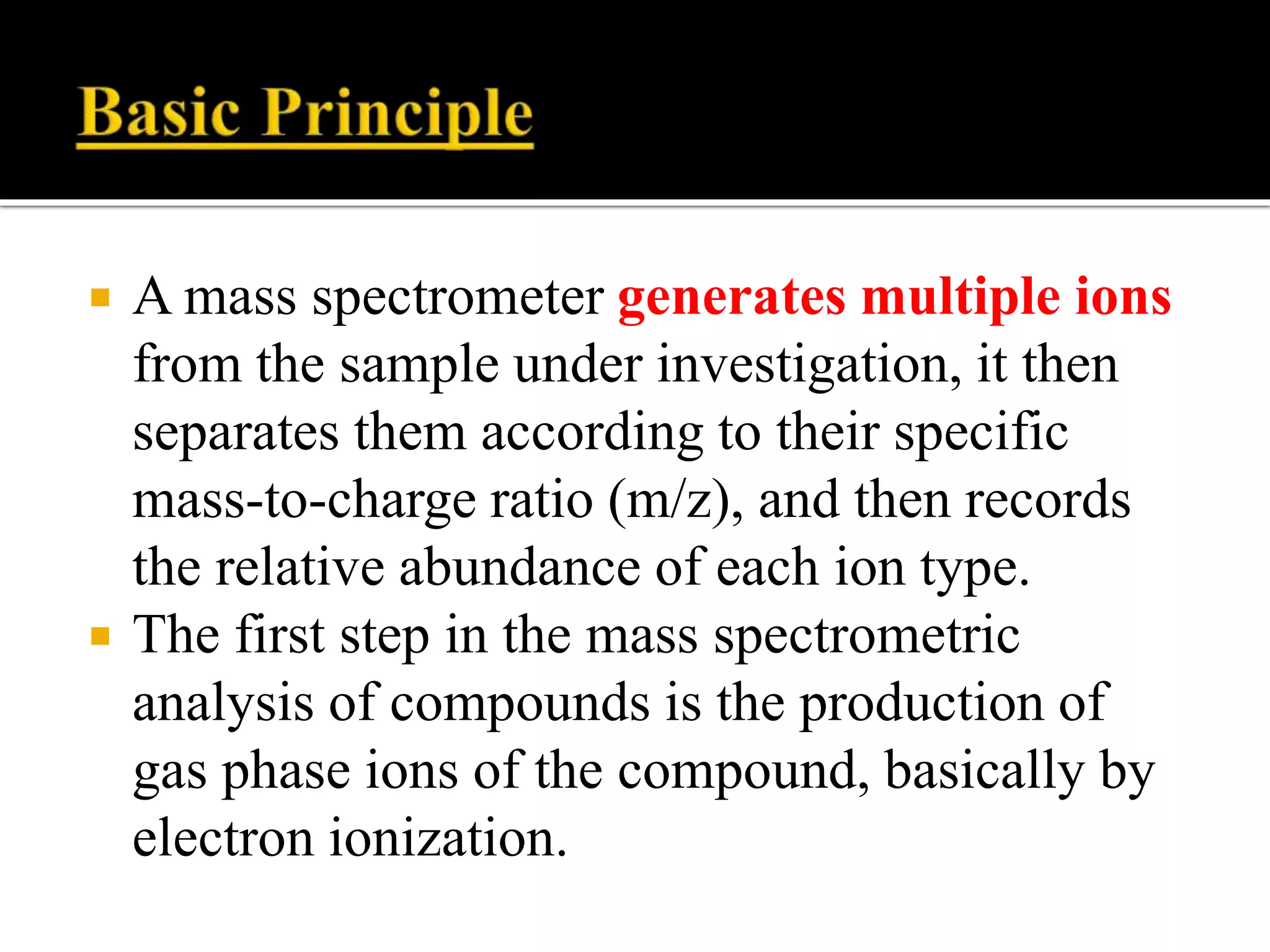  A mass spectrometer generates multiple ions
from the sample under investigation, it then
separates them according to their specific
mass-to-charge ratio (m/z), and then records
the relative abundance of each ion type.
 The first step in the mass spectrometric
analysis of compounds is the production of
gas phase ions of the compound, basically by
electron ionization.
 