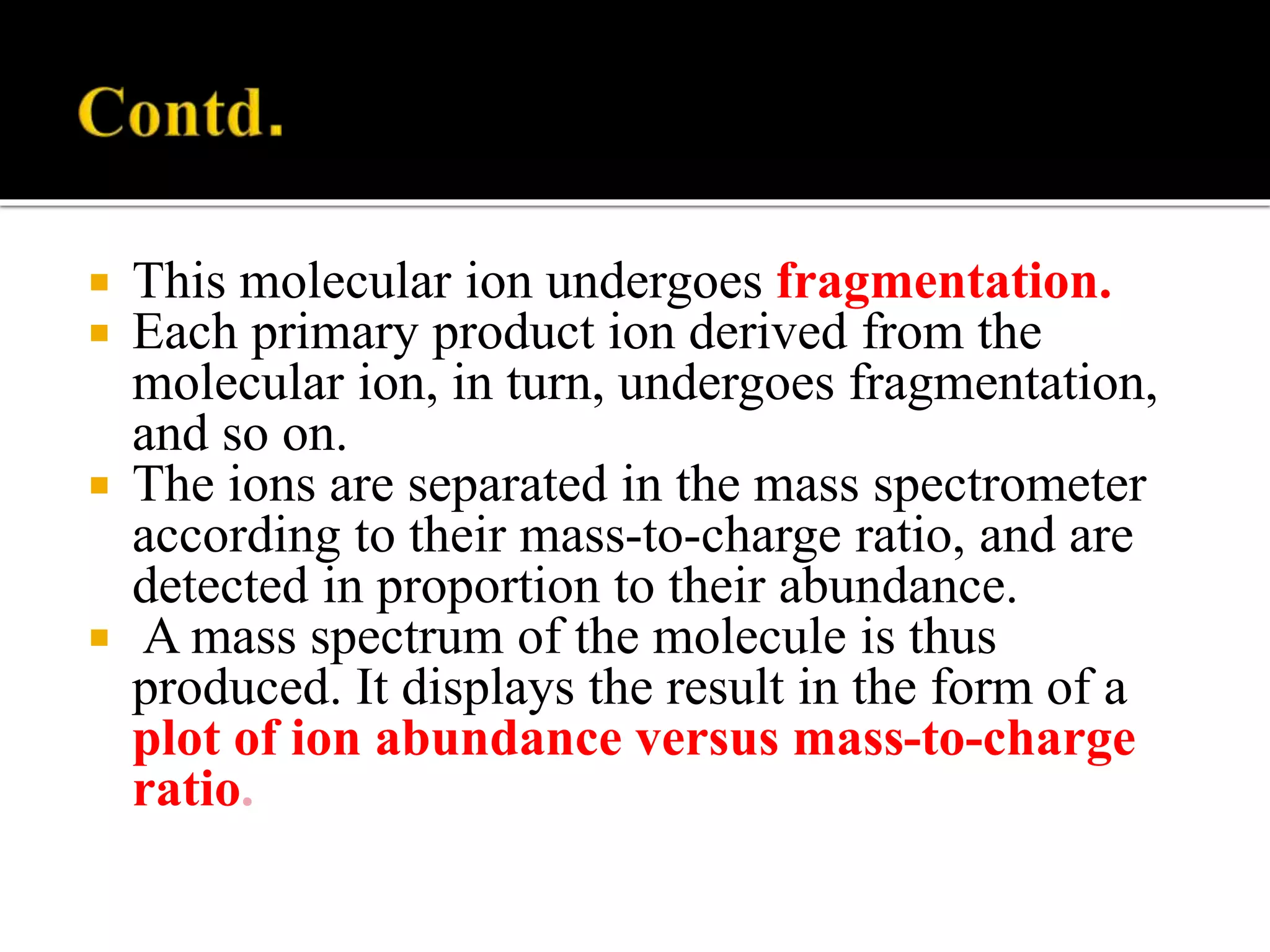  This molecular ion undergoes fragmentation.
 Each primary product ion derived from the
molecular ion, in turn, undergoes fragmentation,
and so on.
 The ions are separated in the mass spectrometer
according to their mass-to-charge ratio, and are
detected in proportion to their abundance.
 A mass spectrum of the molecule is thus
produced. It displays the result in the form of a
plot of ion abundance versus mass-to-charge
ratio.
 