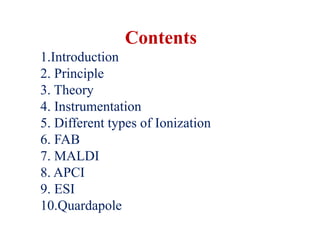 Contents
1.Introduction
2. Principle
3. Theory
4. Instrumentation
5. Different types of Ionization
6. FAB
7. MALDI
8. APCI
9. ESI
10.Quardapole
 
