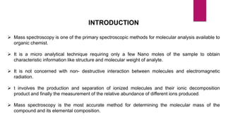 INTRODUCTION
 Mass spectroscopy is one of the primary spectroscopic methods for molecular analysis available to
organic chemist.
 It is a micro analytical technique requiring only a few Nano moles of the sample to obtain
characteristic information like structure and molecular weight of analyte.
 It is not concerned with non- destructive interaction between molecules and electromagnetic
radiation.
 t involves the production and separation of ionized molecules and their ionic decomposition
product and finally the measurement of the relative abundance of different ions produced.
 Mass spectroscopy is the most accurate method for determining the molecular mass of the
compound and its elemental composition.
 