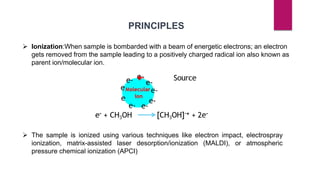 PRINCIPLES
 Ionization:When sample is bombarded with a beam of energetic electrons; an electron
gets removed from the sample leading to a positively charged radical ion also known as
parent ion/molecular ion.
 The sample is ionized using various techniques like electron impact, electrospray
ionization, matrix-assisted laser desorption/ionization (MALDI), or atmospheric
pressure chemical ionization (APCI)
 