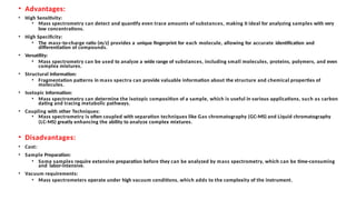 • Advantages:
• High Sensitivity:
• Mass spectrometry can detect and quantify even trace amounts of substances, making it ideal for analyzing samples with very
low concentrations.
• High Specificity:
• The mass-to-charge ratio (m/z) provides a unique fingerprint for each molecule, allowing for accurate identification and
differentiation of compounds.
• Versatility:
• Mass spectrometry can be used to analyze a wide range of substances, including small molecules, proteins, polymers, and even
complex mixtures.
• Structural Information:
• Fragmentation patterns in mass spectra can provide valuable information about the structure and chemical properties of
molecules.
• Isotopic Information:
• Mass spectrometry can determine the isotopic composition of a sample, which is useful in various applications, such as carbon
dating and tracing metabolic pathways.
• Coupling with other Techniques:
• Mass spectrometry is often coupled with separation techniques like Gas chromatography (GC-MS) and Liquid chromatography
(LC-MS) greatly enhancing the ability to analyze complex mixtures.
• Disadvantages:
• Cost:
• Sample Preparation:
• Some samples require extensive preparation before they can be analyzed by mass spectrometry, which can be time-consuming
and labor-intensive.
• Vacuum requirements:
• Mass spectrometers operate under high vacuum conditions, which adds to the complexity of the instrument.
 