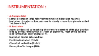 INSTRUMENTATION :
• A. Sample Inlet
• Sample stored in large reservoir from which molecules reaches
ionization chamber at low pressure in steady stream by a pinhole called
"Molecular leak".
• B. Ionization
• Atoms are ionized by knocking one or more electrons off to give positive
ions by bombardment with a stream of electrons. Most of the positive
ions formed will carry charge of +1.
• lonization can be achieved by:
• Electron ionization (EI-MS)
• Chemical ionization (CI-MS)
• Desorption Technique (FAB)
 