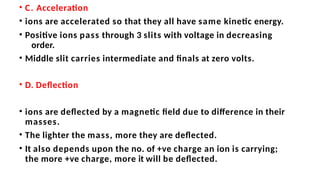 • C. Acceleration
• ions are accelerated so that they all have same kinetic energy.
• Positive ions pass through 3 slits with voltage in decreasing
order.
• Middle slit carries intermediate and finals at zero volts.
• D. Deflection
• ions are deflected by a magnetic field due to difference in their
masses.
• The lighter the mass, more they are deflected.
• It also depends upon the no. of +ve charge an ion is carrying;
the more +ve charge, more it will be deflected.
 