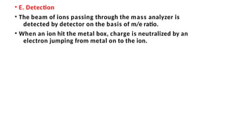 • E. Detection
• The beam of ions passing through the mass analyzer is
detected by detector on the basis of m/e ratio.
• When an ion hit the metal box, charge is neutralized by an
electron jumping from metal on to the ion.
 