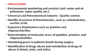 • APPLICATION :
• Environmental monitoring and analysis (soil, water and air
pollutants, water quality, etc.).
• Chemical and Petrochemical industry - Quality control.
• Identify structures of biomolecules, such as carbohydrates,
nucleic acids
• Sequence biopolymers such as proteins and
oligosaccharides
• Determination of molecular mass of peptides, proteins, and
oligonucleotides.
• Monitoring gases in patients breath during surgery.
• Identification of drugs abuse and metabolites of drugs of
abuse in blood, urine, and saliva.
 