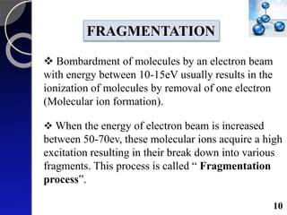 FRAGMENTATION
 Bombardment of molecules by an electron beam
with energy between 10-15eV usually results in the
ionization of molecules by removal of one electron
(Molecular ion formation).
 When the energy of electron beam is increased
between 50-70ev, these molecular ions acquire a high
excitation resulting in their break down into various
fragments. This process is called “ Fragmentation
process”.
10
 