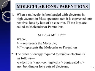 1. When a molecule is bombarded with electrons in
high vacuum in Mass spectrometer, it is converted into
positive ions by loss of an electron. These ions are
called as Molecular or Parent ions.
M + e  M+° + 2e—
Where,
M – represents the Molecule;
M+°– represents the Molecular or Parent ion
MOLECULAR IONS / PARENT IONS
2. The order of energy required to remove electron is
as follows—
 electrons > non-conjugated  > conjugated  >
non bonding or lone pair of electrons. 13
 