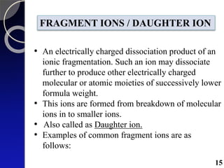 FRAGMENT IONS / DAUGHTER ION
• An electrically charged dissociation product of an
ionic fragmentation. Such an ion may dissociate
further to produce other electrically charged
molecular or atomic moieties of successively lower
formula weight.
• This ions are formed from breakdown of molecular
ions in to smaller ions.
• Also called as Daughter ion.
• Examples of common fragment ions are as
follows:
15
 