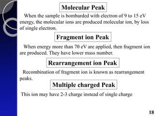 Molecular Peak
When the sample is bombarded with electron of 9 to 15 eV
energy, the molecular ions are produced molecular ion, by loss
of single electron.
Fragment ion Peak
When energy more than 70 eV are applied, then fragment ion
are produced. They have lower mass number.
Rearrangement ion Peak
Recombination of fragment ion is known as rearrangement
peaks.
Multiple charged Peak
This ion may have 2-3 charge instead of single charge
18
 