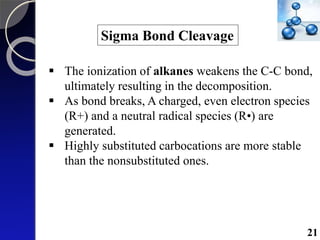 Sigma Bond Cleavage
 The ionization of alkanes weakens the C-C bond,
ultimately resulting in the decomposition.
 As bond breaks, A charged, even electron species
(R+) and a neutral radical species (R•) are
generated.
 Highly substituted carbocations are more stable
than the nonsubstituted ones.
21
 