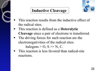 Inductive Cleavage
 This reaction results from the inductive effect of
the radical sites.
 This reaction is defined as a Heterolytic
Cleavage since a pair of electrons is transferred.
 The driving forces for such reaction are the
electronegativities of the radical sites:
halogens > O, S >> N, C.
 This reaction is less favored than radical-site
reactions.
22
 