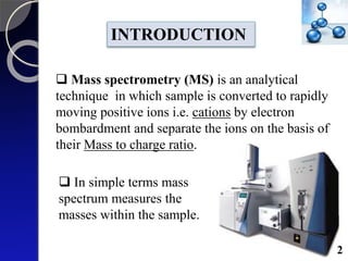  Mass spectrometry (MS) is an analytical
technique in which sample is converted to rapidly
moving positive ions i.e. cations by electron
bombardment and separate the ions on the basis of
their Mass to charge ratio.
INTRODUCTION
 In simple terms mass
spectrum measures the
masses within the sample.
2
 