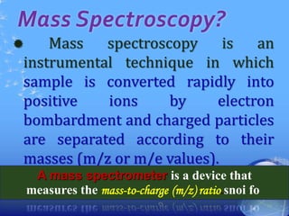 Mass Spectroscopy?
 Mass spectroscopy is an
instrumental technique in which
sample is converted rapidly into
positive ions by electron
bombardment and charged particles
are separated according to their
masses (m/z or m/e values).
14
A mass spectrometer is a device that
measures the mass-to-charge (m/z) ratio snoi fo.
 