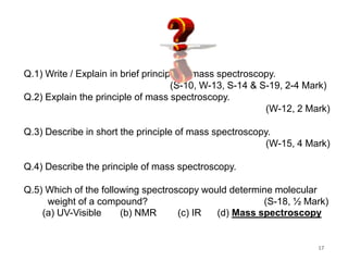 Q.1) Write / Explain in brief principle of mass spectroscopy.
(S-10, W-13, S-14 & S-19, 2-4 Mark)
Q.2) Explain the principle of mass spectroscopy.
(W-12, 2 Mark)
Q.3) Describe in short the principle of mass spectroscopy.
(W-15, 4 Mark)
Q.4) Describe the principle of mass spectroscopy.
Q.5) Which of the following spectroscopy would determine molecular
weight of a compound? (S-18, ½ Mark)
(a) UV-Visible (b) NMR (c) IR (d) Mass spectroscopy
17
 