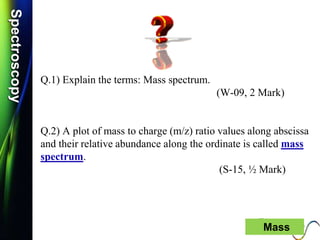 SpectroscopySpectroscopy
Q.1) Explain the terms: Mass spectrum.
(W-09, 2 Mark)
Q.2) A plot of mass to charge (m/z) ratio values along abscissa
and their relative abundance along the ordinate is called mass
spectrum.
(S-15, ½ Mark)
36 Mass
 