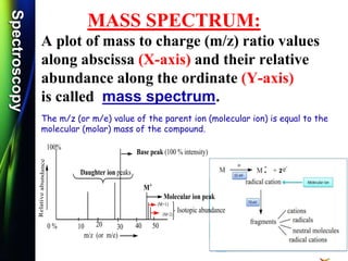 SpectroscopySpectroscopy
MASS SPECTRUM:
A plot of mass to charge (m/z) ratio values
along abscissa (X-axis) and their relative
abundance along the ordinate (Y-axis)
is called mass spectrum.
The m/z (or m/e) value of the parent ion (molecular ion) is equal to the
molecular (molar) mass of the compound.
m/z (or m/e)
Relativeabundance
10 20 30 40 50
Base peak (100 % intensity)
Molecular ion peak
M+
Daughter ion peaks
0 %
100%
(M+1)
(M+2)
Isotopic abundance
2
 