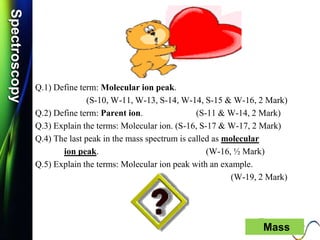 SpectroscopySpectroscopy
Q.1) Define term: Molecular ion peak.
(S-10, W-11, W-13, S-14, W-14, S-15 & W-16, 2 Mark)
Q.2) Define term: Parent ion. (S-11 & W-14, 2 Mark)
Q.3) Explain the terms: Molecular ion. (S-16, S-17 & W-17, 2 Mark)
Q.4) The last peak in the mass spectrum is called as molecular
ion peak. (W-16, ½ Mark)
Q.5) Explain the terms: Molecular ion peak with an example.
(W-19, 2 Mark)
Mass
 