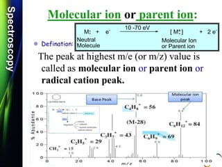 SpectroscopySpectroscopy
Molecular ion or parent ion:
 Defination:
The peak at highest m/e (or m/z) value is
called as molecular ion or parent ion or
radical cation peak.
M: + e-
[ M ] + 2 e-
Neutral
Molecule
Molecular Ion
or Parent ion
10 -70 eV +.
 