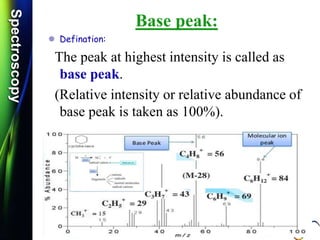 SpectroscopySpectroscopy
Base peak:
 Defination:
The peak at highest intensity is called as
base peak.
(Relative intensity or relative abundance of
base peak is taken as 100%).
 