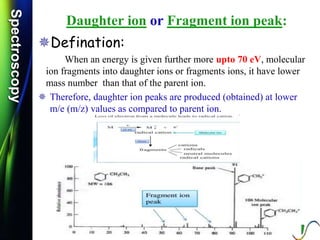 SpectroscopySpectroscopy
Daughter ion or Fragment ion peak:
Defination:
When an energy is given further more upto 70 eV, molecular
ion fragments into daughter ions or fragments ions, it have lower
mass number than that of the parent ion.
 Therefore, daughter ion peaks are produced (obtained) at lower
m/e (m/z) values as compared to parent ion.
 