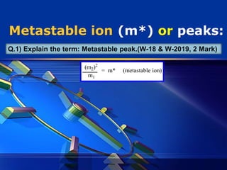 LOGO
Metastable ion (m*) or peaks:
(m2)2
m1
= m* (metastable ion)
Q.1) Explain the term: Metastable peak.(W-18 & W-2019, 2 Mark)
 