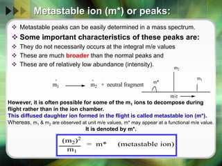 Metastable ion (m*) or peaks:
 Metastable peaks can be easily determined in a mass spectrum.
 Some important characteristics of these peaks are:
 They do not necessarily occurs at the integral m/e values
 These are much broader than the normal peaks and
 These are of relatively low abundance (intensity).
m1 m2 + neutral fragment
+ + m*
m2
m1
m/e
However, it is often possible for some of the m1 ions to decompose during
flight rather than in the ion chamber.
This diffused daughter ion formed in the flight is called metastable ion (m*).
Whereas, m1 & m2 are observed at unit m/e values, m* may appear at a functional m/e value.
It is denoted by m*.
(m2)2
m1
= m* (metastable ion)
 