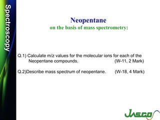 SpectroscopySpectroscopy
Neopentane
on the basis of mass spectrometry:
Q.1) Calculate m/z values for the molecular ions for each of the
Neopentane compounds. (W-11, 2 Mark)
Q.2)Describe mass spectrum of neopentane. (W-18, 4 Mark)
 