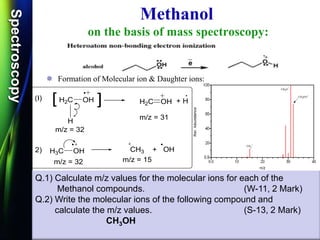 SpectroscopySpectroscopy
Methanol
on the basis of mass spectroscopy:
 Formation of Molecular ion & Daughter ions:
CH3
OH
H2C OH
H
+ HH2C OH
H3C OH CH3 + OH
m/z = 31
m/z = 32
m/z = 15m/z = 32
2)
(I) [ [
Q.1) Calculate m/z values for the molecular ions for each of the
Methanol compounds. (W-11, 2 Mark)
Q.2) Write the molecular ions of the following compound and
calculate the m/z values. (S-13, 2 Mark)
CH3OH
 