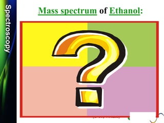 SpectroscopySpectroscopy
Mass spectrum of Ethanol:
 Q.1) Discuss /Explain the mass spectrum of ethanol.
(W-09 & W-14, 2-4 Mark)
 Q.2) Calculate m/z values for the molecular ions for each of
the Ethanol compounds. (S-13 & S-14, 2 Mark)
 Q.3) Calculate m/z values for the molecular ions for each of
the Methanol compounds. (W-15, 2 Mark)
CH3-CH2-OH
 Q.4) Calculate m/z values for the following molecular ion:
(W-16, S-17 & S-19, 2 Mark)
 Q.5) Give the structure of a compound C2H6O, whose mass spectrum
shows m/z values of 15, 29, 31 and 46.
(S-18, 4 Mark)
[CH3CH2OH]
 