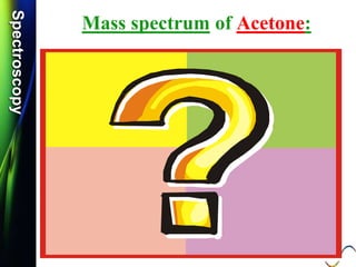 SpectroscopySpectroscopy
Mass spectrum of Acetone:
 Q.1) Discuss /Explain the mass spectrum of acetone.
 Q.2) Calculate m/e values for the molecular ions for each of
the Acetone compounds. (S-11, S-12 & S-14, 2 Mark)
 Q.3) Write the molecular ions of the following compound and
calculate the m/e values. (S-12, S-14 & W-14, 2 Mark)
CH3COCH3
 Q.4) Calculate m/z values for the molecular ions of the
Acetone compound. (W-11, 2 Mark)
 Q.5) Calculate m/z values for the following molecular ion:
[CH3COCH3]+. (S-17 & W-17, 2 mark)
 Q.6) Discuss the fragmentation of Acetone. (S-18, 4 Mark)
CH3C O
+.
..
 