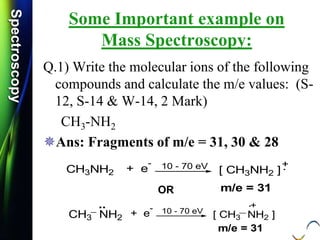 SpectroscopySpectroscopy
Some Important example on
Mass Spectroscopy:
Q.1) Write the molecular ions of the following
compounds and calculate the m/e values: (S-
12, S-14 & W-14, 2 Mark)
CH3-NH2
Ans: Fragments of m/e = 31, 30 & 28
+.CH3NH2 + e
- 10 - 70 eV
[ CH3NH2 ]
m/e = 31OR
+.
CH3 NH2 + e
- 10 - 70 eV
[ CH3 NH2 ]
m/e = 31
..
 