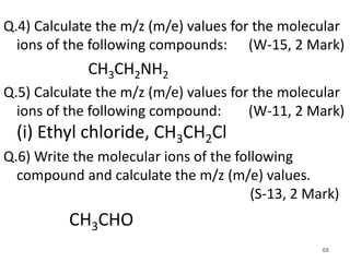 Q.4) Calculate the m/z (m/e) values for the molecular
ions of the following compounds: (W-15, 2 Mark)
CH3CH2NH2
Q.5) Calculate the m/z (m/e) values for the molecular
ions of the following compound: (W-11, 2 Mark)
(i) Ethyl chloride, CH3CH2Cl
Q.6) Write the molecular ions of the following
compound and calculate the m/z (m/e) values.
(S-13, 2 Mark)
CH3CHO
68
 