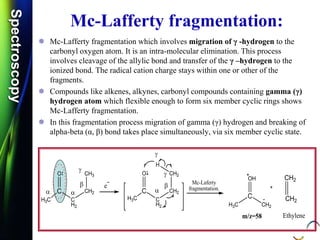 SpectroscopySpectroscopy
Mc-Lafferty fragmentation:
 Mc-Lafferty fragmentation which involves migration of γ -hydrogen to the
carbonyl oxygen atom. It is an intra-molecular elimination. This process
involves cleavage of the allylic bond and transfer of the γ –hydrogen to the
ionized bond. The radical cation charge stays within one or other of the
fragments.
 Compounds like alkenes, alkynes, carbonyl compounds containing gamma (γ)
hydrogen atom which flexible enough to form six member cyclic rings shows
Mc-Lafferty fragmentation.
 In this fragmentation process migration of gamma (γ) hydrogen and breaking of
alpha-beta (α, β) bond takes place simultaneously, via six member cyclic state.
O
C
C
H2
H3C
CH2
CH3
e
O
C
C
H2
H3C
CH2
CH2
H
Mc-Laferty
fragmentation.
OH
C
CH2
H3C CH2
m/z=58
CH2
 
 



Ethylene
 