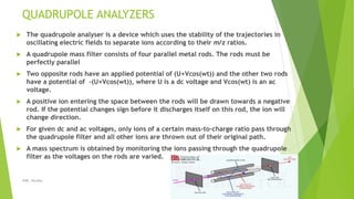 QUADRUPOLE ANALYZERS
 The quadrupole analyser is a device which uses the stability of the trajectories in
oscillating electric fields to separate ions according to their m/z ratios.
 A quadrupole mass filter consists of four parallel metal rods. The rods must be
perfectly parallel
 Two opposite rods have an applied potential of (U+Vcos(wt)) and the other two rods
have a potential of -(U+Vcos(wt)), where U is a dc voltage and Vcos(wt) is an ac
voltage.
 A positive ion entering the space between the rods will be drawn towards a negative
rod. If the potential changes sign before it discharges itself on this rod, the ion will
change direction.
 For given dc and ac voltages, only ions of a certain mass-to-charge ratio pass through
the quadrupole filter and all other ions are thrown out of their original path.
 A mass spectrum is obtained by monitoring the ions passing through the quadrupole
filter as the voltages on the rods are varied.
08-10-2018IPER, Wardha 18
 