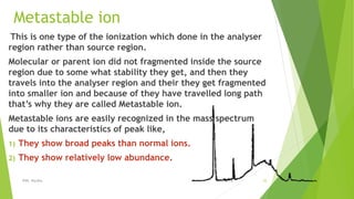 Metastable ion
This is one type of the ionization which done in the analyser
region rather than source region.
Molecular or parent ion did not fragmented inside the source
region due to some what stability they get, and then they
travels into the analyser region and their they get fragmented
into smaller ion and because of they have travelled long path
that’s why they are called Metastable ion.
Metastable ions are easily recognized in the mass spectrum
due to its characteristics of peak like,
1) They show broad peaks than normal ions.
2) They show relatively low abundance.
08-10-2018IPER, Wardha 25
 