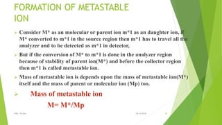 FORMATION OF METASTABLE
ION
 Consider M* as an molecular or parent ion m*1 as an daughter ion, if
M* converted to m*1 in the source region then m*1 has to travel all the
analyzer and to be detected as m*1 in detector,
 But if the conversion of M* to m*1 is done in the analyzer region
because of stability of parent ion(M*) and before the collector region
then m*1 is called metastable ion.
 Mass of metastable ion is depends upon the mass of metastable ion(M*)
itself and the mass of parent or molecular ion (Mp) too.
 Mass of metastable ion
M= M*/Mp
08-10-2018IPER, Wardha 26
 
