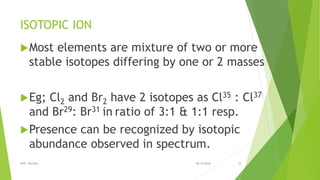 ISOTOPIC ION
Most elements are mixture of two or more
stable isotopes differing by one or 2 masses
Eg; Cl2 and Br2 have 2 isotopes as Cl35 : Cl37
and Br29: Br31 in ratio of 3:1 & 1:1 resp.
Presence can be recognized by isotopic
abundance observed in spectrum.
08-10-2018IPER, Wardha 28
 