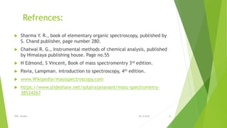 Refrences:
 Sharma Y. R., book of elementary organic spectroscopy, published by
S. Chand publisher, page number 280.
 Chatwal R. G., Instrumental methods of chemical analysis, published
by Himalaya publishing house. Page no.55
 H Edmond, S Vincent, Book of mass spectromentry 3rd edition.
 Pavia, Lampman. introduction to spectroscopy, 4th edition.
 www.Wikipedia/massspectroscopy.com
 https://www.slideshare.net/solairajananant/mass-spectrometry-
38534267
08-10-2018IPER, Wardha 30
 