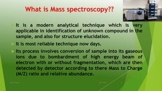 What is Mass spectroscopy??
 It is a modern analytical technique which is very
applicable in identification of unknown compound in the
sample, and also for structure elucidation.
 It is most reliable technique now days.
 Its process involves conversion of sample into its gaseous
ions due to bombardment of high energy beam of
electron with or without fragmentation, which are then
detected by detector according to there Mass to Charge
(M/Z) ratio and relative abundance.
08-10-2018IPER, Wardha 5
 