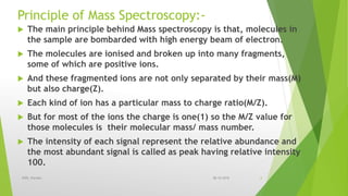 Principle of Mass Spectroscopy:-
 The main principle behind Mass spectroscopy is that, molecules in
the sample are bombarded with high energy beam of electron.
 The molecules are ionised and broken up into many fragments,
some of which are positive ions.
 And these fragmented ions are not only separated by their mass(M)
but also charge(Z).
 Each kind of ion has a particular mass to charge ratio(M/Z).
 But for most of the ions the charge is one(1) so the M/Z value for
those molecules is their molecular mass/ mass number.
 The intensity of each signal represent the relative abundance and
the most abundant signal is called as peak having relative intensity
100.
08-10-2018IPER, Wardha 6
 