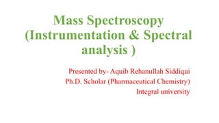 Mass Spectroscopy
(Instrumentation & Spectral
analysis )
Presented by- Aquib Rehanullah Siddiqui
Ph.D. Scholar (Pharmaceutical Chemistry)
Integral university
 