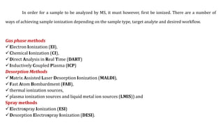 In order for a sample to be analyzed by MS, it must however, first be ionized. There are a number of
ways of achieving sample ionization depending on the sample type, target analyte and desired workflow.
Gas phase methods
Electron Ionization (EI),
Chemical Ionization (CI),
Direct Analysis in Real Time (DART)
Inductively Coupled Plasma (ICP)
Desorption Methods
Matrix Assisted Laser Desorption Ionization (MALDI),
Fast Atom Bombardment (FAB),
thermal ionization sources,
plasma ionization sources and liquid metal ion sources (LMIS)) and
Spray methods
Electrospray Ionization (ESI)
Desorption Electrospray Ionization (DESI).
 