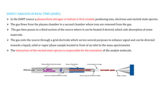 DIRECT ANALYSIS IN REAL TIME (DART):
 In the DART source a plasma from nitrogen or helium is first created, producing ions, electrons and excited-state species.
 The gas flows from the plasma chamber to a second chamber where ions are removed from the gas.
 The gas then passes to a third section of the source where it can be heated if desired, which aids desorption of some
materials.
 The gas exits the source through a grid electrode which serves several purposes to enhance signal and can be directed
towards a liquid, solid or vapor phase sample located in front of an inlet to the mass spectrometer.
 The interaction of the excited state species is responsible for the ionization of the analyte molecule.
 